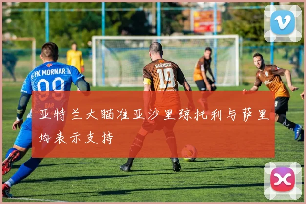 亚特兰大瞄准亚沙里琼托利与萨里均表示支持
