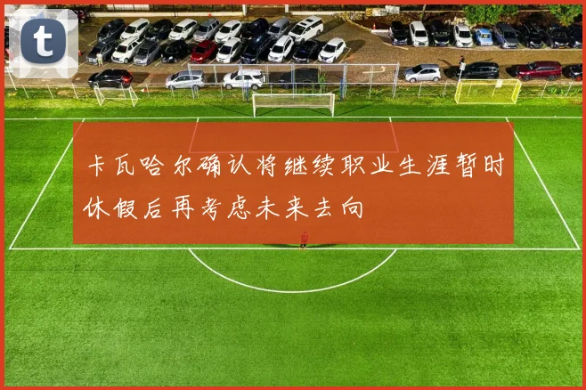 卡瓦哈尔确认将继续职业生涯暂时休假后再考虑未来去向