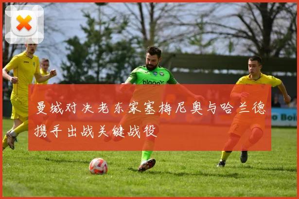 曼城对决老东家塞梅尼奥与哈兰德携手出战关键战役