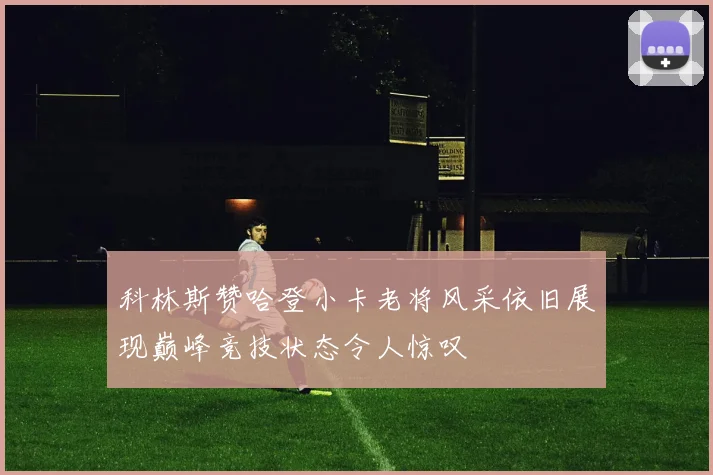 科林斯赞哈登小卡老将风采依旧展现巅峰竞技状态令人惊叹