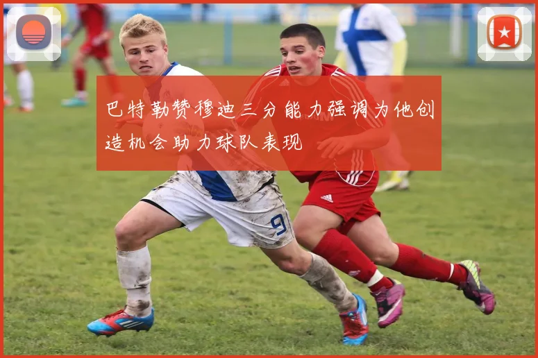 巴特勒赞穆迪三分能力强调为他创造机会助力球队表现