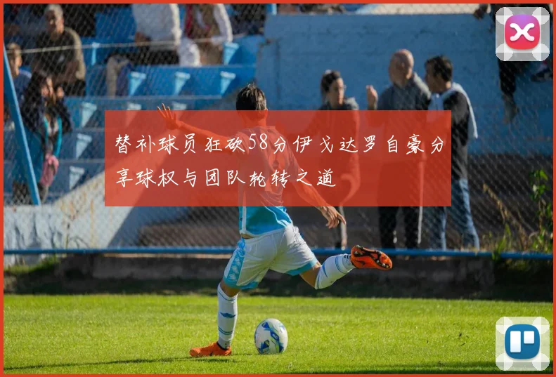 替补球员狂砍58分伊戈达罗自豪分享球权与团队轮转之道
