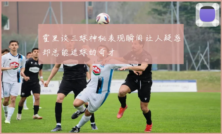 霍里谈三球神秘表现瞬间让人疑惑却总能进球的奇才