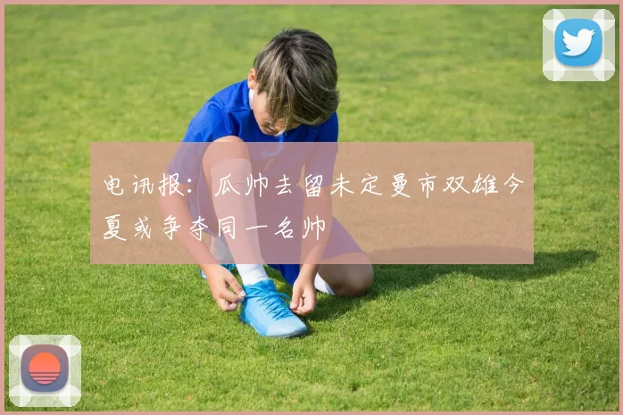 电讯报：瓜帅去留未定曼市双雄今夏或争夺同一名帅
