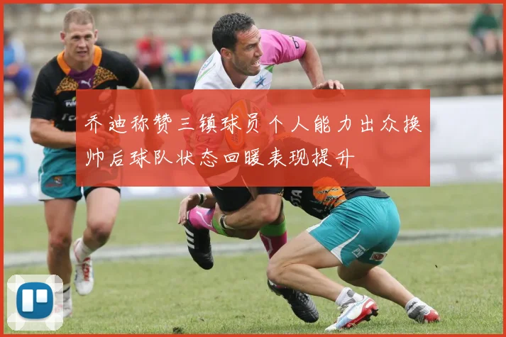 乔迪称赞三镇球员个人能力出众换帅后球队状态回暖表现提升