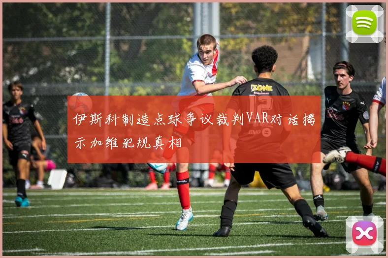 伊斯科制造点球争议裁判VAR对话揭示加维犯规真相
