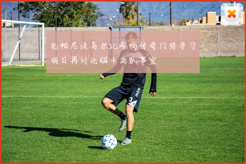 孔帕尼谈乌尔比希向传奇门将学习明日再讨论磁卡离队事宜