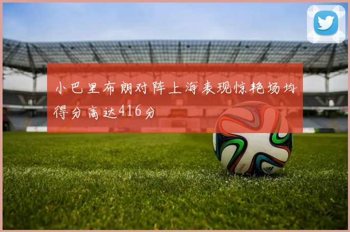 小巴里布朗对阵上海表现惊艳场均得分高达416分
