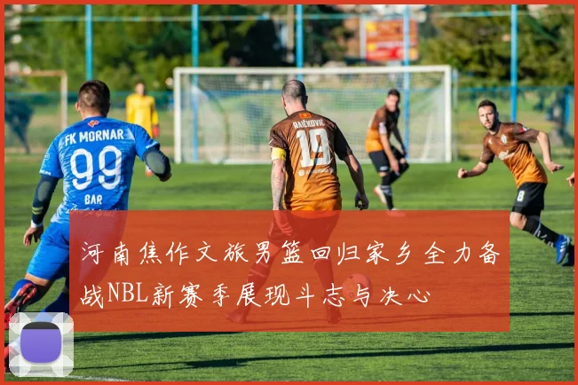 河南焦作文旅男篮回归家乡全力备战NBL新赛季展现斗志与决心