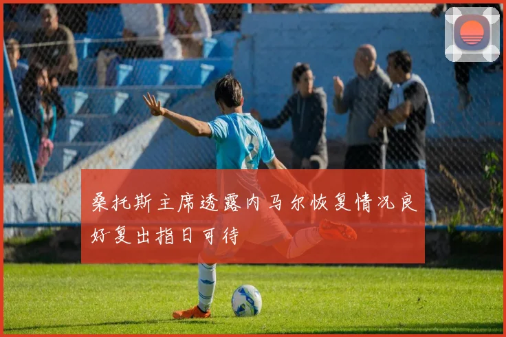 桑托斯主席透露内马尔恢复情况良好复出指日可待