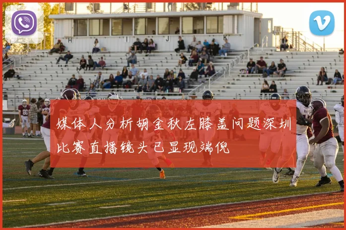 媒体人分析胡金秋左膝盖问题深圳比赛直播镜头已显现端倪