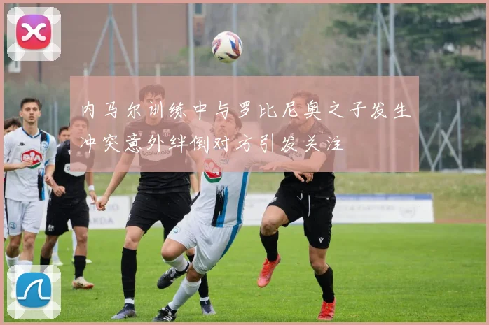 内马尔训练中与罗比尼奥之子发生冲突意外绊倒对方引发关注